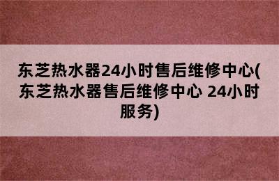 东芝热水器24小时售后维修中心(东芝热水器售后维修中心 24小时服务)